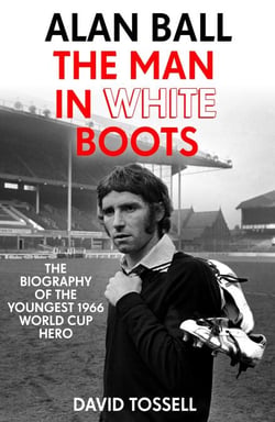 Alan Ball: The Man in White Boots - The biography of the youngest 1966 World Cup Hero