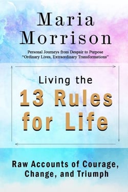 Living The 13 Rules for Life - "Personal Journeys from Despair to Purpose" - Maria Morrison's - In addition to....