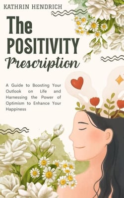The Positivity Prescription: A Guide to Boosting Your Outlook on Life and Harnessing the Power of Optimism to Enhance Your Happiness