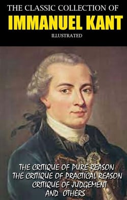 The Classic Collection of Immanuel Kant. Illustrated - The Critique Of Pure Reason, The Critique Of Practical Reason, Critique Of Judgement and others