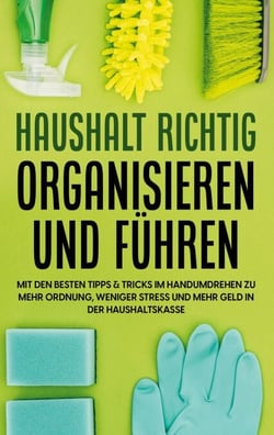 Haushalt richtig organisieren und führen - Mit den besten Tipps &amp; Tricks im Handumdrehen zu mehr Ordnung, weniger Stress und mehr Geld in der Haushaltskasse