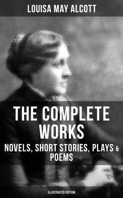 The Complete Works of Louisa May Alcott: Novels, Short Stories, Plays &amp; Poems (Illustrated Edition) - Little Women, A Modern Mephistopheles, Eight Cousins, Rose in Bloom