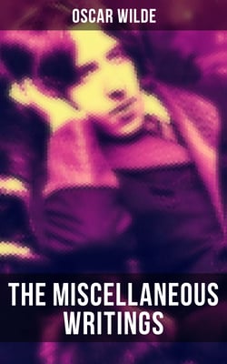 The Miscellaneous Writings of Oscar Wilde - Essays on Art, The Rise Of Historical Criticism, Poems in Prose, The Soul of a Man under Socialism, De Produndis and more