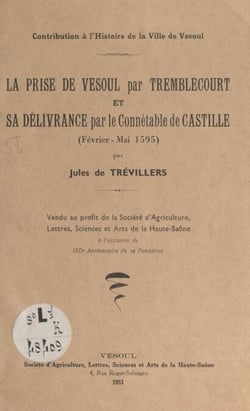 Contribution à l'histoire de la ville de Vesoul : la prise de Vesoul par Tremblecourt et sa délivrance par le connétable de Castille, février-mai 1595 - Vendu au profit de la société d'agriculture, lettres, sciences et arts de la Haute-Saône à l'occasi...