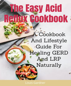 The Easy Acid Reflux Cookbook - A Cookbook And Lifestyle Guide For Healing GERD And LRP Naturally
