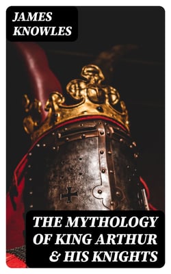 The Mythology of King Arthur &amp; His Knights - Collected Tales about the Legendary British King