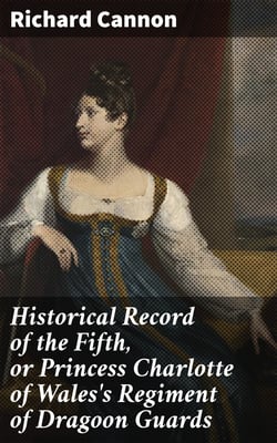 Historical Record of the Fifth, or Princess Charlotte of Wales's Regiment of Dragoon Guards - Containing an Account of the Formation of the Regiment in 1685; with Its Subsequent Services to 1838
