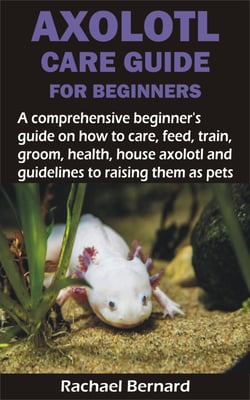 AXOLOTL CARE GUIDE FOR BEGINNERS - A comprehensive beginner's guide on how to care, feed, train, groom, health, house axolotl and guidelines to raising the