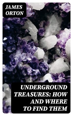Underground Treasures: How and Where to Find Them - A Key for the Ready Determination of All the Useful Minerals Within the United States