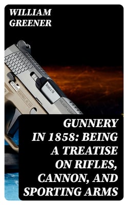 Gunnery in 1858: Being a Treatise on Rifles, Cannon, and Sporting Arms - Explaining the Principles of the Science of Gunnery, and Describing the Newest Improvements in Fire-Arms