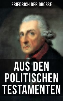 Friedrich der Große: Aus den Politischen Testamenten - Finanzwirtschaft, Wirtschaftspolitik, Regierungssystem, Äußere Politik, Testament und viel mehr...