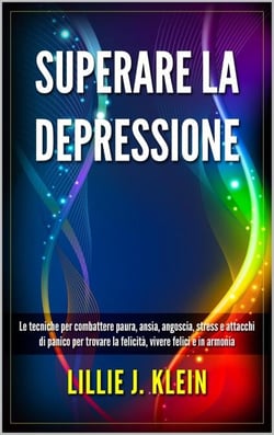 Superare la Depressione: Le Tecniche per Combattere Paura, Ansia, Angoscia, Stress e Attacchi di Panico per Trovare la Felicità, Vivere Felici e in Armonia