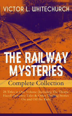 THE RAILWAY MYSTERIES - Complete Collection: 28 Titles in One Volume (Including The Thorpe Hazell Detective Tales &amp; Other Thrilling Stories On and Off the Rails)