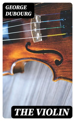 The Violin - Some Account of That Leading Instrument and Its Most Eminent Professors, from Its Earliest Date to the Present Time; with Hints to Amateurs, Anecdotes, etc
