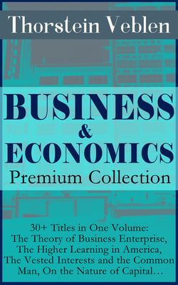 BUSINESS &amp; ECONOMICS Premium Collection: 30+ Titles in One Volume: The Theory of Business Enterprise, The Higher Learning in America, The Vested Interests and the Common Man, On the Nature of Capital…