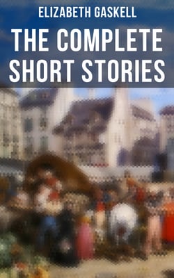 The Complete Short Stories of Elizabeth Gaskell - Collection of 40+ Classic Victorian Tales, Including Round the Sofa, My Lady Ludlow, Cousin Phillis…