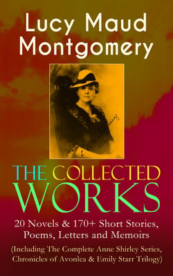 The Collected Works of Lucy Maud Montgomery: 20 Novels &amp; 170+ Short Stories, Poems, Letters and Memoirs (Including The Complete Anne Shirley Series, Chronicles of Avonlea &amp; Emily Starr Trilogy)