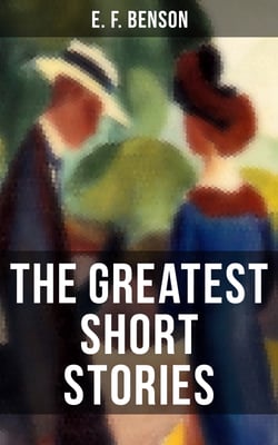 The Greatest Short Stories of E. F. Benson - Blackmailing, Crank, Spook &amp; Classic Tales