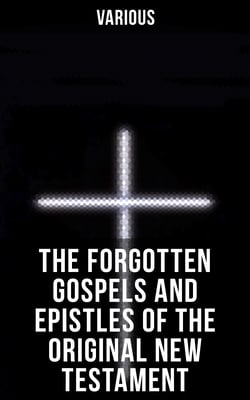 The Forgotten Gospels and Epistles of the Original New Testament - The Gospel of the Birth of Mary, the Protevangelion, the Infancy of Jesus Christ…