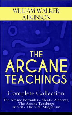 THE ARCANE TEACHINGS - Complete Collection: The Arcane Formulas - Mental Alchemy, The Arcane Teachings &amp; Vril - The Vital Magnetism