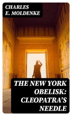 The New York Obelisk: Cleopatra's Needle - With a Preliminary Sketch of the History, Erection, Uses, and Signification of Obelisks