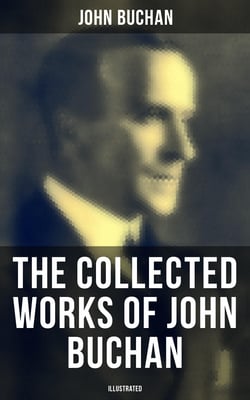 The Collected Works of John Buchan (Illustrated) - Spy Classics, Thrillers, Adventure Novels, Mystery Novels, Historical Works, Scottish Poems, Essays, &amp; World War I Books