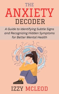 The Anxiety Decoder: A Guide to Identifying Subtle Signs and Recognizing Hidden Symptoms for Better Mental Health