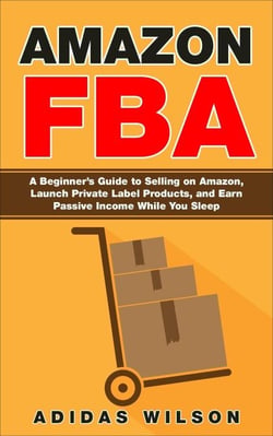 Amazon FBA - A Beginner’s Guide to Selling on Amazon, Launch Private Label Products, and Earn Passive Income While You Sleep