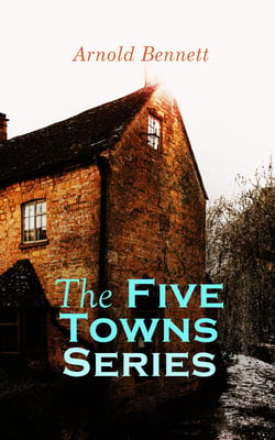 The Five Towns Series - Complete Collection: A Man from the North, Anna of the Five Towns, Tales of the Five Towns, The Grim Smile of the Five Towns, The Old Wives' Tale, Hilda Lessways, The Matador Of The Five Towns
