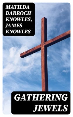 Gathering Jewels - The Secret of a Beautiful Life: In Memoriam of Mr. &amp; Mrs. James Knowles. Selected from Their Diaries