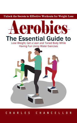 Aerobics: Unlock the Secrets to Effective Workouts for Weight Loss (The Essential Guide to Lose Weight, Get a Lean and Toned Body While Having Fun Using Water Exercises)