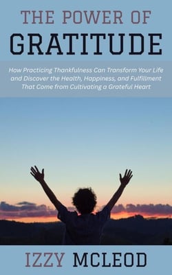 The Power of Gratitude: How Practicing Thankfulness Can Transform Your Life and Discover the Health, Happiness, and Fulfillment That Come from Cultivating a Grateful Heart