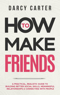 How to Make Friends: A Practical, Realistic Guide To Building Better Social Skills, Meaningful Relationships &amp; Connecting With People