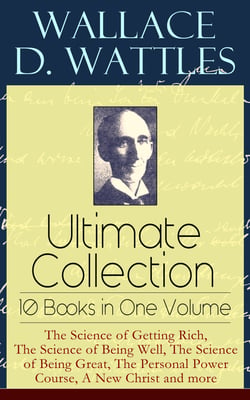 Wallace D. Wattles Ultimate Collection – 10 Books in One Volume: The Science of Getting Rich, The Science of Being Well, The Science of Being Great, The Personal Power Course, A New Christ and more