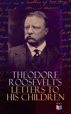 Theodore Roosevelt's Letters to His Children - Touching and Emotional Correspondence of the Former President with Alice, Theodore III, Kermit, Ethel, Archibald, and Quentin From Their Early Childhood Until Their Adulthood