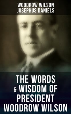 The Words &amp; Wisdom of President Woodrow Wilson - Speeches, Inaugural Addresses, State of the Union Addresses, Executive Decisions &amp; Messages to Congress