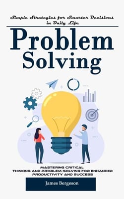 Problem Solving: Simple Strategies for Smarter Decisions in Daily Life (Mastering Critical Thinking and Problem-solving for Enhanced Productivity and Success)