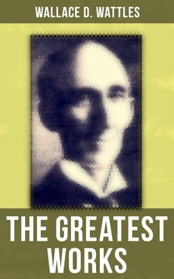 The Greatest Works of Wallace D. Wattles - The Science of Getting Rich, The Science of Being Well, The Science of Being Great, The Personal Power Course, A New Christ and more