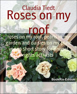 Roses on my roof - roses on my roof, pearls in my garden and daisies on my plate vegan short story for animal rights activists