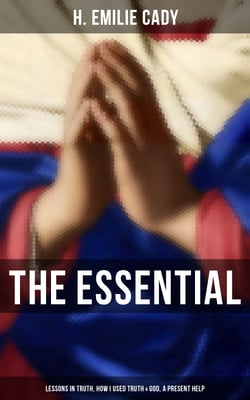 The Essential H. Emilie Cady: Lessons in Truth, How I Used Truth &amp; God, A Present Help - Spiritual Guidance Books &amp; New Thought Classics: Practical Christianity Course