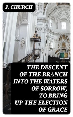 The Descent of the Branch into the Waters of Sorrow, to Bring up the Election of Grace - Being the Substance of a Sermon, Preached by J. Church, of the Surrey Tabernacle