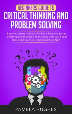 Beginners Guide to Critical Thinking and Problem Solving: Become a Better Critical Thinker &amp; Problem Solver, by Using Secret Tools &amp; Techniques That Will Boost These Skills &amp; Your Decision Making Now!