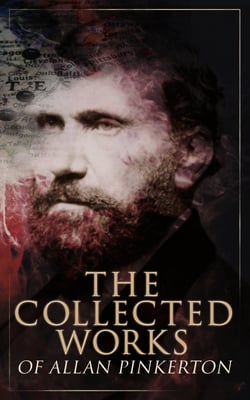 The Collected Works of Allan Pinkerton - True Crime Stories, Detective Tales &amp; Spy Thrillers: The Expressman and the Detective, The Murderer and the Fortune Teller, The Spy of the Rebellion, The Burglar's Fate and the Detectives…