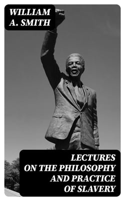 Lectures on the Philosophy and Practice of Slavery - As Exhibited in the Institution of Domestic Slavery in the United States, with the Duties of Masters to Slaves
