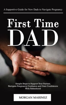First Time Dad: A Supportive Guide for New Dads to Navigate Pregnancy (Simple Steps to Support Your Partner, Navigate Pregnancy Confusion and Gain Confidence With Fatherhood)