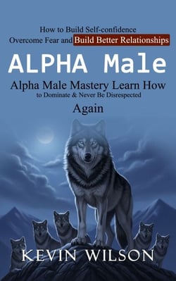 Alpha Male: Alpha Male Mastery Learn How to Dominate &amp; Never Be Disrespected Again (How to Build Self-confidence Overcome Fear and Build Better Relationships)
