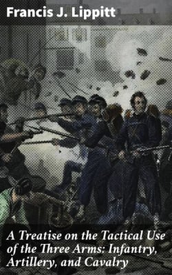 A Treatise on the Tactical Use of the Three Arms: Infantry, Artillery, and Cavalry - Mastering Battlefield Coordination and Tactical Warfare Strategies