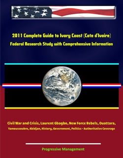 2011 Complete Guide to Ivory Coast (Cote d'Ivoire): Civil War and Crisis, Laurent Gbagbo, New Force Rebels, Ouattara, Yamoussoukro, Abidjan, History, Government, Politics - Authoritative Coverage
