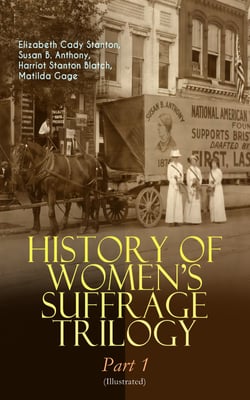 HISTORY OF WOMEN'S SUFFRAGE Trilogy – Part 1 (Illustrated) - The Origin of the Movement - Lives and Battles of Pioneer Suffragists (Including Letters, Articles, Conference Reports, Speeches, Court Transcripts &amp; Decisions)
