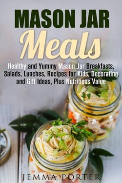 Mason Jar Meals: Healthy and Yummy Mason Jar Breakfasts, Salads, Lunches, Recipes for Kids, Decorating and Gift Ideas, Plus Nutritious Value - Mason Jar Recipes